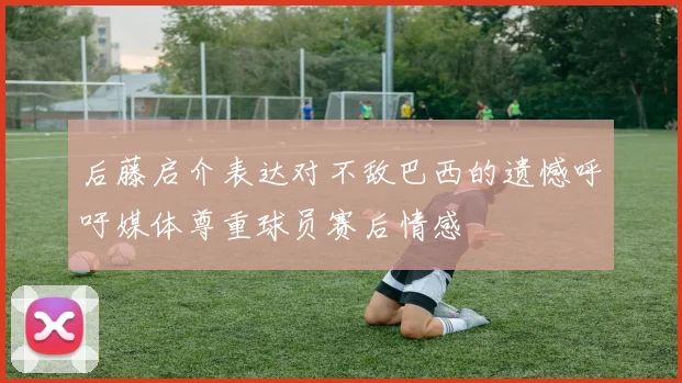 后藤启介表达对不敌巴西的遗憾呼吁媒体尊重球员赛后情感