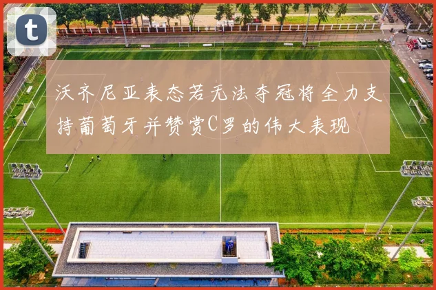 沃齐尼亚表态若无法夺冠将全力支持葡萄牙并赞赏C罗的伟大表现