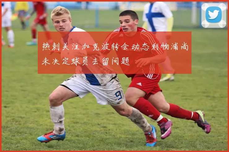 热刺关注加克波转会动态利物浦尚未决定球员去留问题