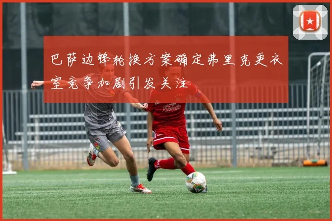巴萨边锋轮换方案确定弗里克更衣室竞争加剧引发关注