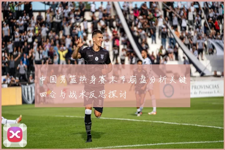 中国男篮热身赛末节崩盘分析关键回合与战术反思探讨