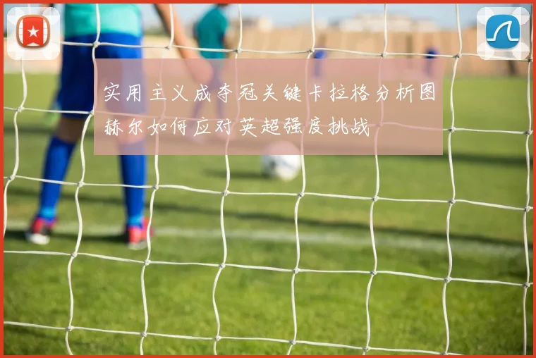 实用主义成夺冠关键卡拉格分析图赫尔如何应对英超强度挑战