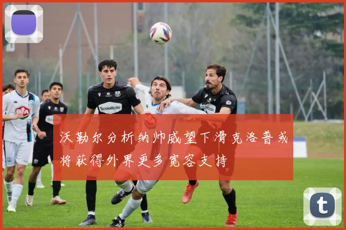 沃勒尔分析纳帅威望下滑克洛普或将获得外界更多宽容支持