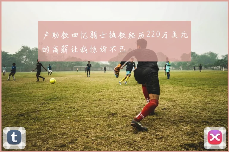 卢助教回忆骑士执教经历220万美元的高薪让我惊讶不已