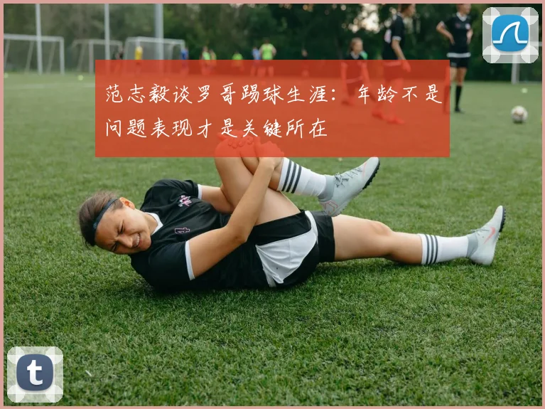 范志毅谈罗哥踢球生涯：年龄不是问题表现才是关键所在