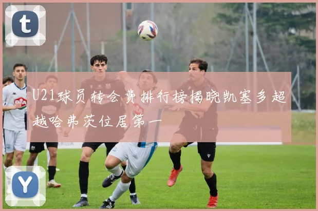 U21球员转会费排行榜揭晓凯塞多超越哈弗茨位居第一