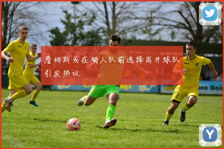 詹姆斯或在湖人队前选择离开球队引发热议