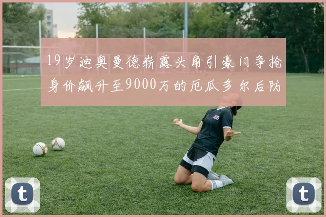 19岁迪奥曼德崭露头角引豪门争抢身价飙升至9000万的厄瓜多尔后防新星