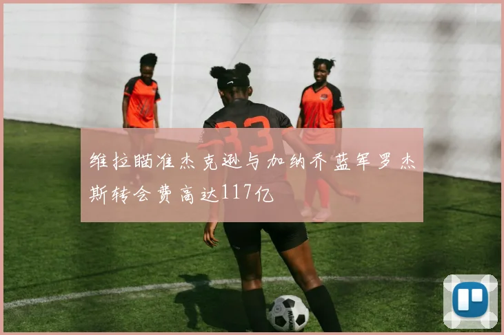 维拉瞄准杰克逊与加纳乔蓝军罗杰斯转会费高达117亿