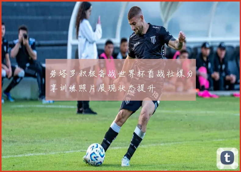 劳塔罗积极备战世界杯首战社媒分享训练照片展现状态提升