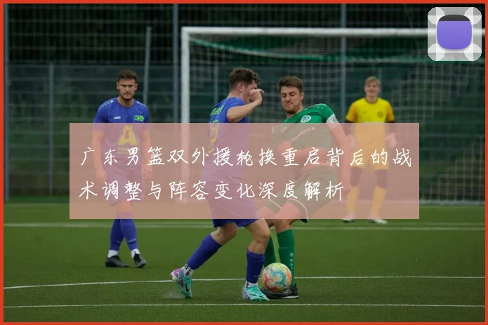 广东男篮双外援轮换重启背后的战术调整与阵容变化深度解析