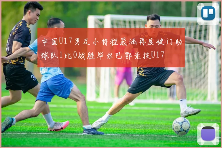 中国U17男足小将程晟涵再度破门助球队1比0战胜毕尔巴鄂竞技U17