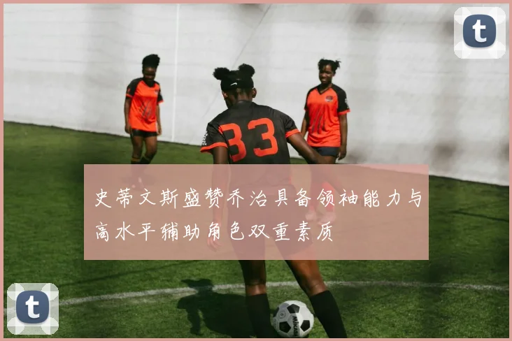 史蒂文斯盛赞乔治具备领袖能力与高水平辅助角色双重素质