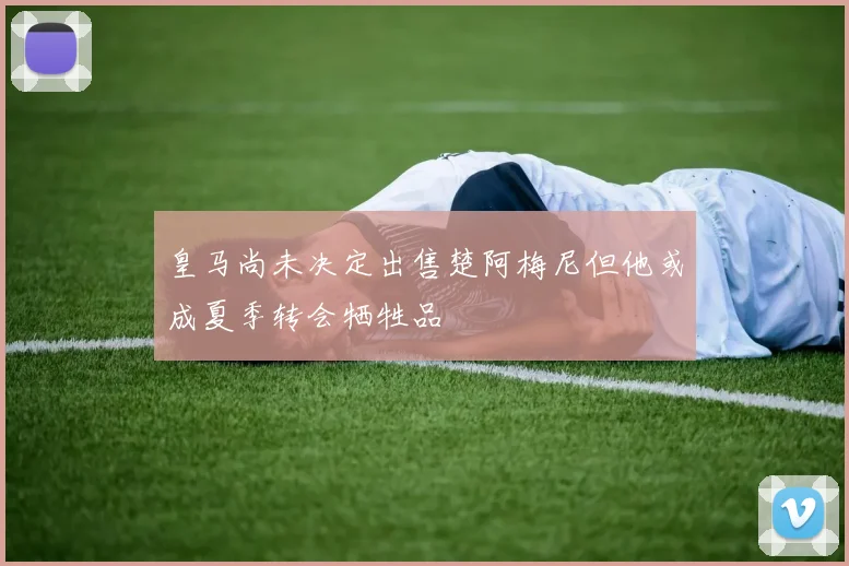 皇马尚未决定出售楚阿梅尼但他或成夏季转会牺牲品