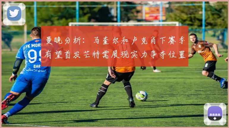 曼晚分析：马奎尔和卢克肖下赛季有望首发芒特需展现实力争夺位置