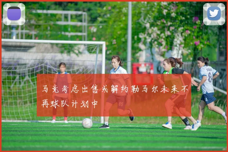 马竞考虑出售或解约勒马尔未来不再球队计划中