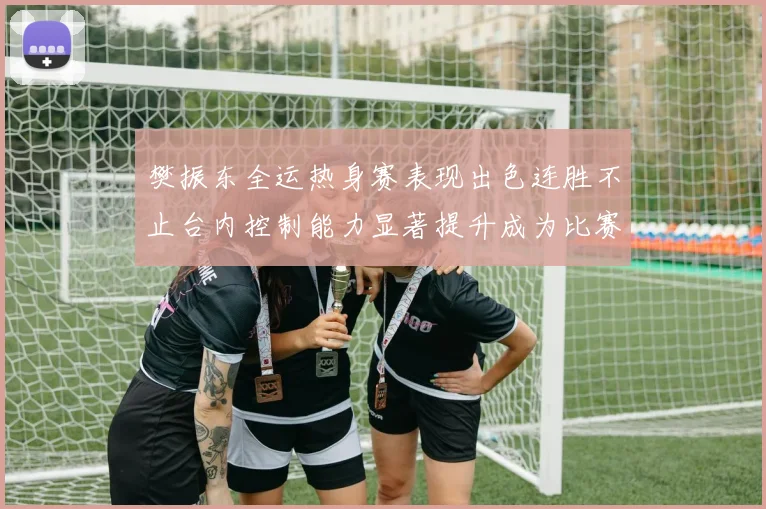 樊振东全运热身赛表现出色连胜不止台内控制能力显著提升成为比赛亮点