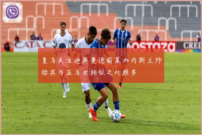 皇马关注迪奥曼德前莱加内斯主帅称其与亚马尔相似之处颇多