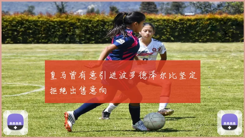 皇马曾有意引进波罗德泽尔比坚定拒绝出售意向