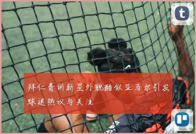 拜仁青训新星外貌酷似亚马尔引发球迷热议与关注